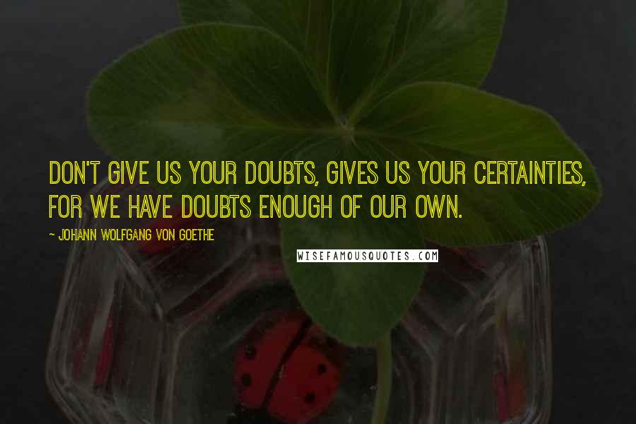 Johann Wolfgang Von Goethe Quotes: Don't give us your doubts, gives us your certainties, for we have doubts enough of our own.