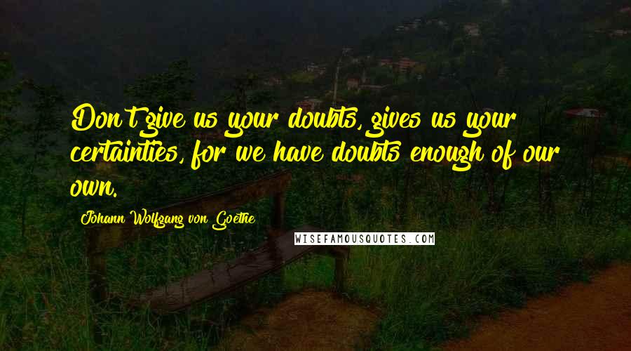 Johann Wolfgang Von Goethe Quotes: Don't give us your doubts, gives us your certainties, for we have doubts enough of our own.