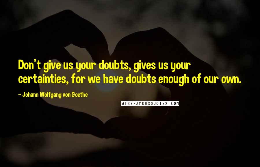 Johann Wolfgang Von Goethe Quotes: Don't give us your doubts, gives us your certainties, for we have doubts enough of our own.