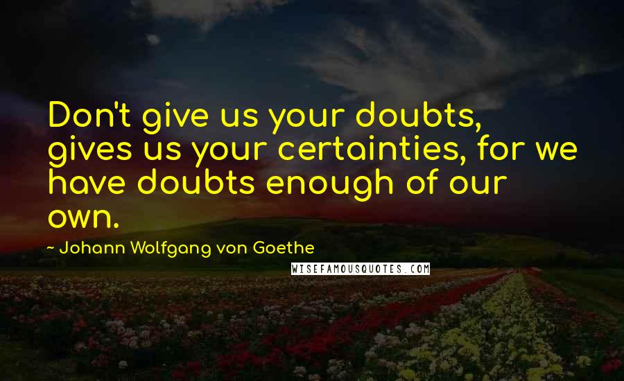 Johann Wolfgang Von Goethe Quotes: Don't give us your doubts, gives us your certainties, for we have doubts enough of our own.