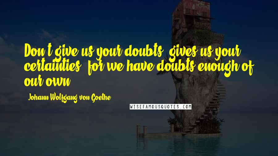 Johann Wolfgang Von Goethe Quotes: Don't give us your doubts, gives us your certainties, for we have doubts enough of our own.