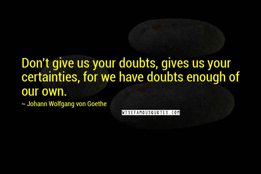 Johann Wolfgang Von Goethe Quotes: Don't give us your doubts, gives us your certainties, for we have doubts enough of our own.