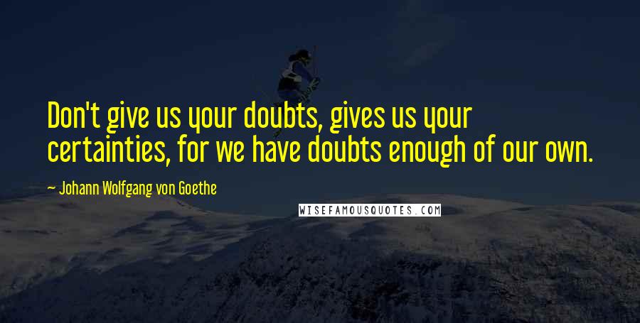 Johann Wolfgang Von Goethe Quotes: Don't give us your doubts, gives us your certainties, for we have doubts enough of our own.