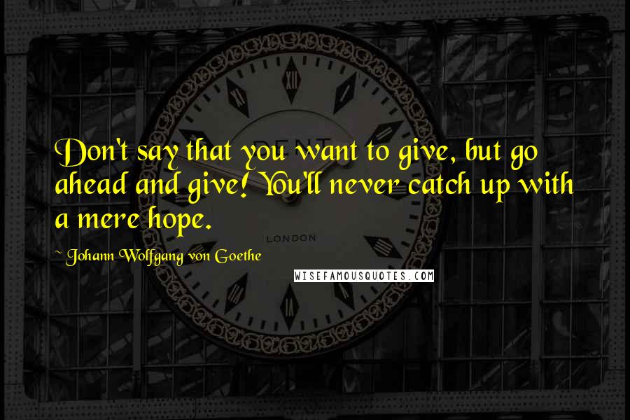 Johann Wolfgang Von Goethe Quotes: Don't say that you want to give, but go ahead and give! You'll never catch up with a mere hope.
