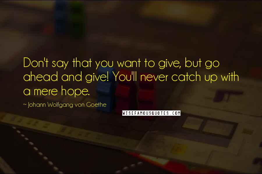 Johann Wolfgang Von Goethe Quotes: Don't say that you want to give, but go ahead and give! You'll never catch up with a mere hope.