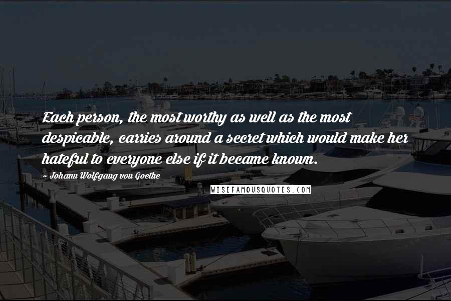 Johann Wolfgang Von Goethe Quotes: Each person, the most worthy as well as the most despicable, carries around a secret which would make her hateful to everyone else if it became known.