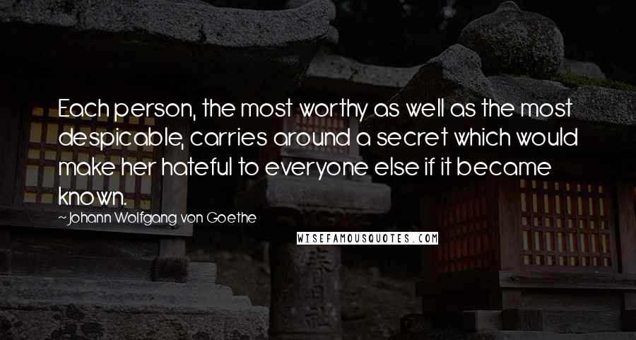 Johann Wolfgang Von Goethe Quotes: Each person, the most worthy as well as the most despicable, carries around a secret which would make her hateful to everyone else if it became known.