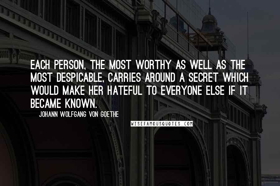 Johann Wolfgang Von Goethe Quotes: Each person, the most worthy as well as the most despicable, carries around a secret which would make her hateful to everyone else if it became known.