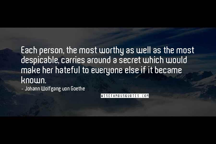 Johann Wolfgang Von Goethe Quotes: Each person, the most worthy as well as the most despicable, carries around a secret which would make her hateful to everyone else if it became known.