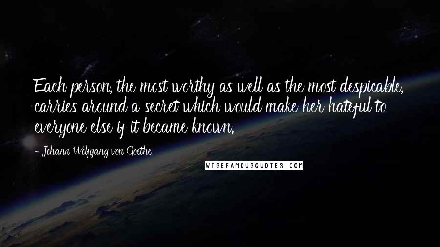 Johann Wolfgang Von Goethe Quotes: Each person, the most worthy as well as the most despicable, carries around a secret which would make her hateful to everyone else if it became known.