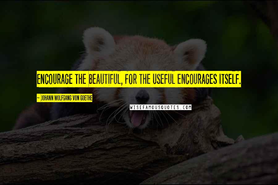 Johann Wolfgang Von Goethe Quotes: Encourage the beautiful, for the useful encourages itself.