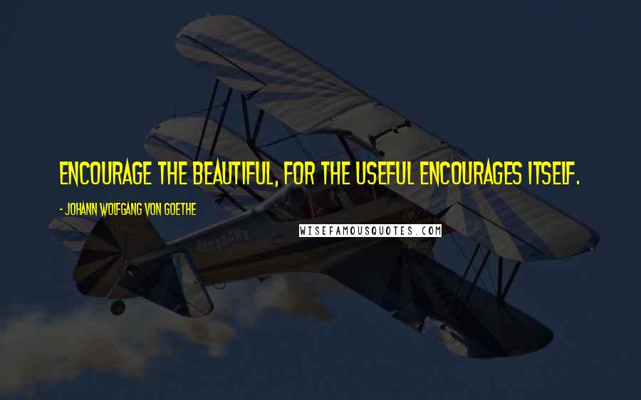 Johann Wolfgang Von Goethe Quotes: Encourage the beautiful, for the useful encourages itself.