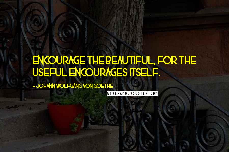 Johann Wolfgang Von Goethe Quotes: Encourage the beautiful, for the useful encourages itself.