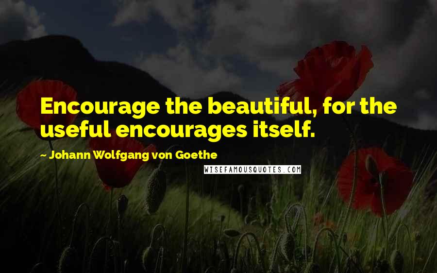 Johann Wolfgang Von Goethe Quotes: Encourage the beautiful, for the useful encourages itself.