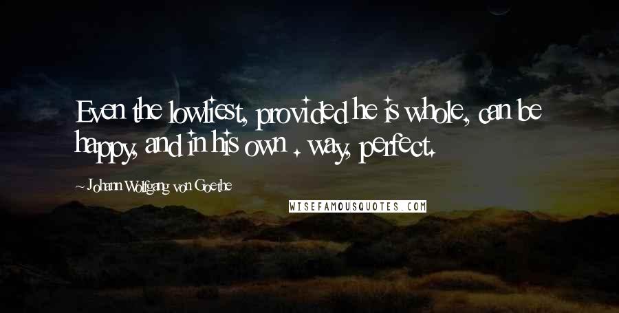 Johann Wolfgang Von Goethe Quotes: Even the lowliest, provided he is whole, can be happy, and in his own . way, perfect.