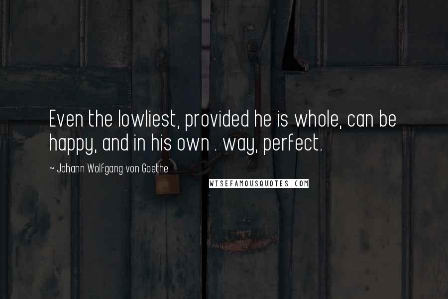 Johann Wolfgang Von Goethe Quotes: Even the lowliest, provided he is whole, can be happy, and in his own . way, perfect.