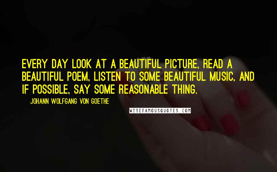 Johann Wolfgang Von Goethe Quotes: Every day look at a beautiful picture, read a beautiful poem, listen to some beautiful music, and if possible, say some reasonable thing.