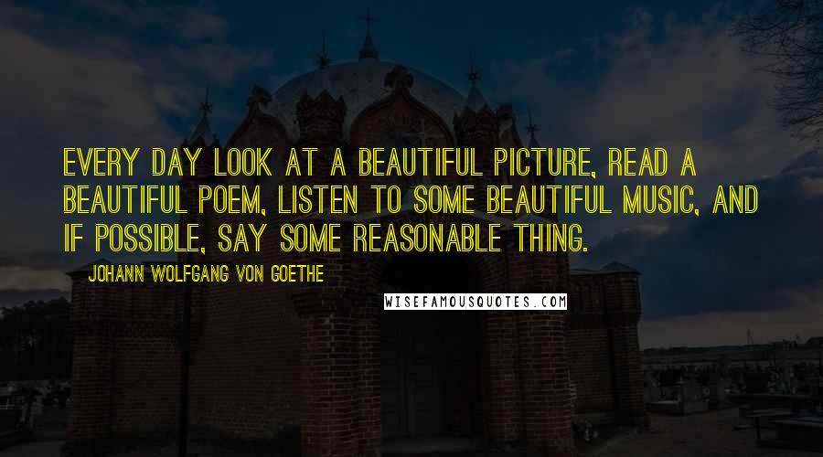 Johann Wolfgang Von Goethe Quotes: Every day look at a beautiful picture, read a beautiful poem, listen to some beautiful music, and if possible, say some reasonable thing.