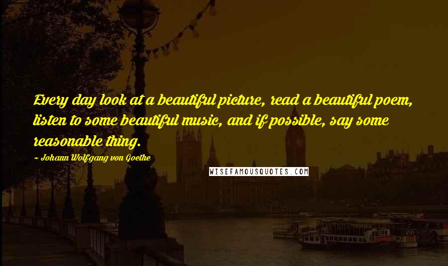 Johann Wolfgang Von Goethe Quotes: Every day look at a beautiful picture, read a beautiful poem, listen to some beautiful music, and if possible, say some reasonable thing.