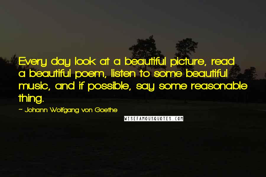 Johann Wolfgang Von Goethe Quotes: Every day look at a beautiful picture, read a beautiful poem, listen to some beautiful music, and if possible, say some reasonable thing.