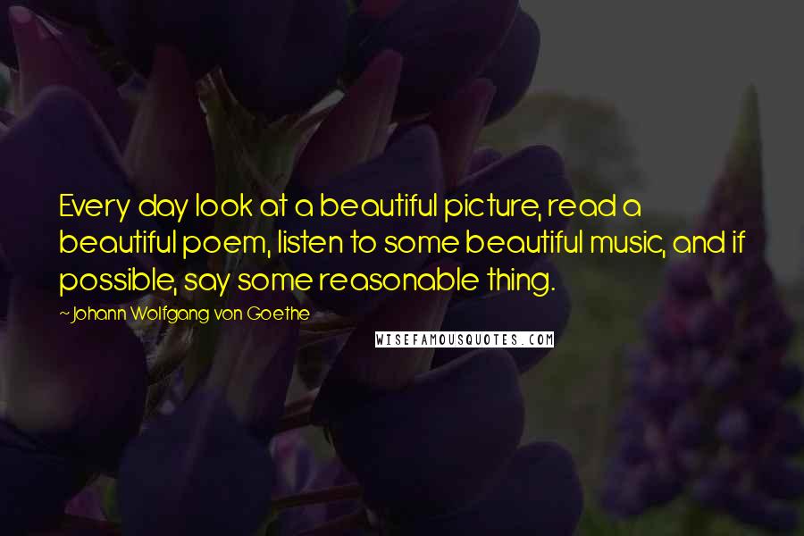 Johann Wolfgang Von Goethe Quotes: Every day look at a beautiful picture, read a beautiful poem, listen to some beautiful music, and if possible, say some reasonable thing.