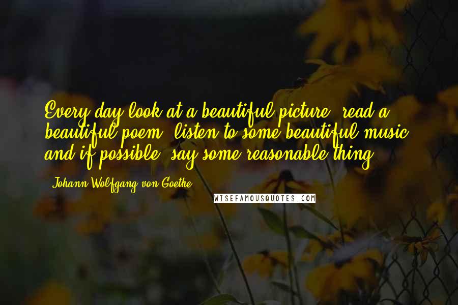 Johann Wolfgang Von Goethe Quotes: Every day look at a beautiful picture, read a beautiful poem, listen to some beautiful music, and if possible, say some reasonable thing.