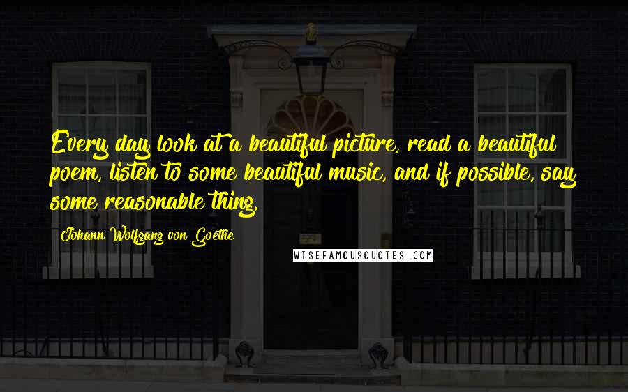 Johann Wolfgang Von Goethe Quotes: Every day look at a beautiful picture, read a beautiful poem, listen to some beautiful music, and if possible, say some reasonable thing.