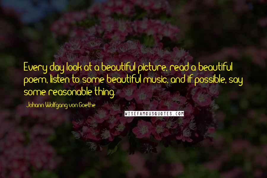 Johann Wolfgang Von Goethe Quotes: Every day look at a beautiful picture, read a beautiful poem, listen to some beautiful music, and if possible, say some reasonable thing.