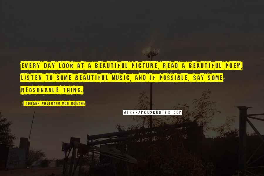 Johann Wolfgang Von Goethe Quotes: Every day look at a beautiful picture, read a beautiful poem, listen to some beautiful music, and if possible, say some reasonable thing.