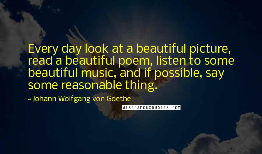 Johann Wolfgang Von Goethe Quotes: Every day look at a beautiful picture, read a beautiful poem, listen to some beautiful music, and if possible, say some reasonable thing.