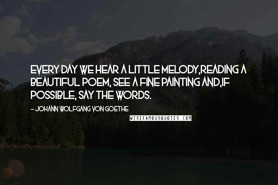 Johann Wolfgang Von Goethe Quotes: Every day we hear a little melody,reading a beautiful poem, see a fine painting and,If possible, say the words.