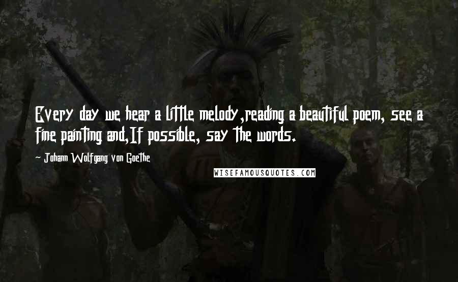 Johann Wolfgang Von Goethe Quotes: Every day we hear a little melody,reading a beautiful poem, see a fine painting and,If possible, say the words.