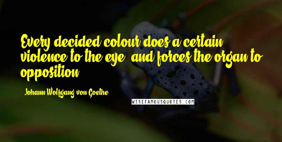 Johann Wolfgang Von Goethe Quotes: Every decided colour does a certain violence to the eye, and forces the organ to opposition.