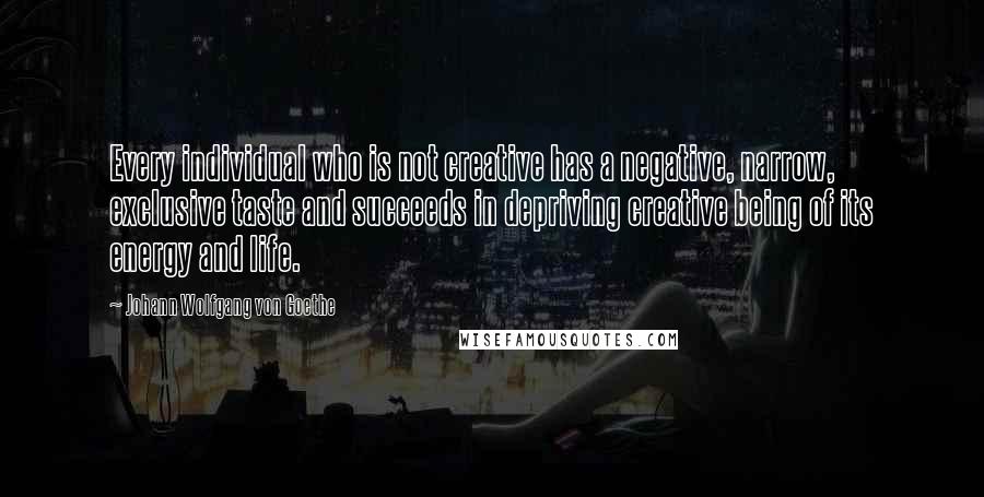 Johann Wolfgang Von Goethe Quotes: Every individual who is not creative has a negative, narrow, exclusive taste and succeeds in depriving creative being of its energy and life.
