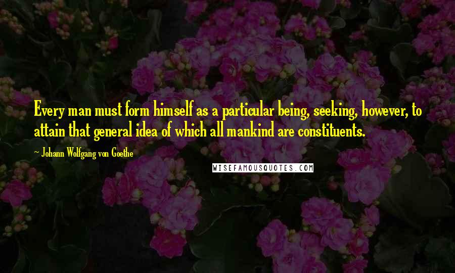 Johann Wolfgang Von Goethe Quotes: Every man must form himself as a particular being, seeking, however, to attain that general idea of which all mankind are constituents.