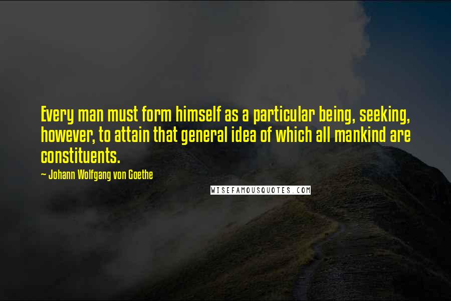 Johann Wolfgang Von Goethe Quotes: Every man must form himself as a particular being, seeking, however, to attain that general idea of which all mankind are constituents.