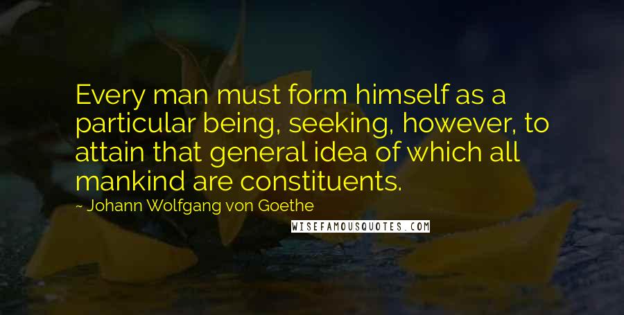 Johann Wolfgang Von Goethe Quotes: Every man must form himself as a particular being, seeking, however, to attain that general idea of which all mankind are constituents.