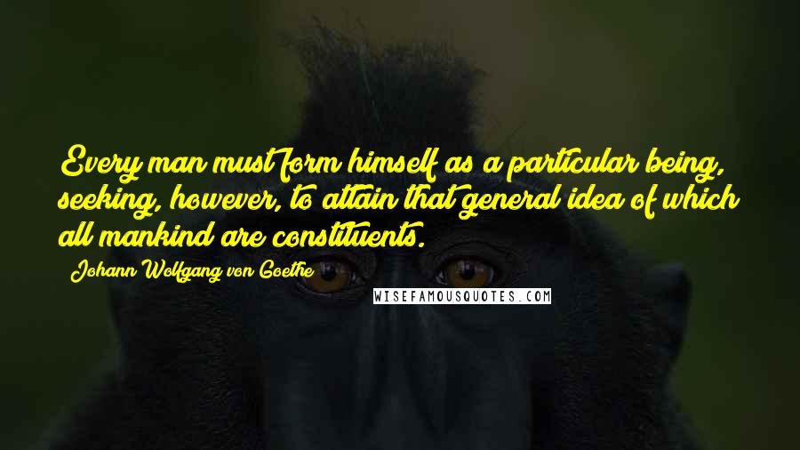 Johann Wolfgang Von Goethe Quotes: Every man must form himself as a particular being, seeking, however, to attain that general idea of which all mankind are constituents.