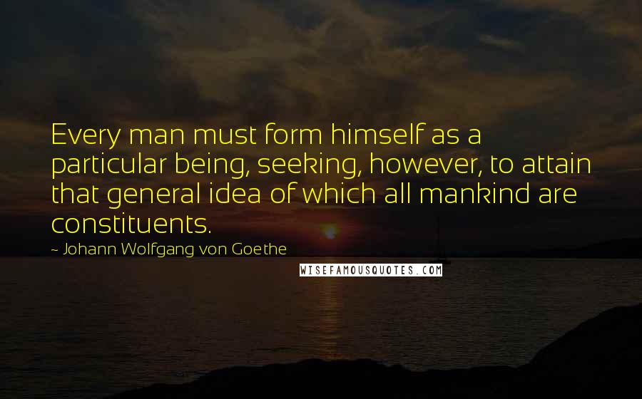 Johann Wolfgang Von Goethe Quotes: Every man must form himself as a particular being, seeking, however, to attain that general idea of which all mankind are constituents.