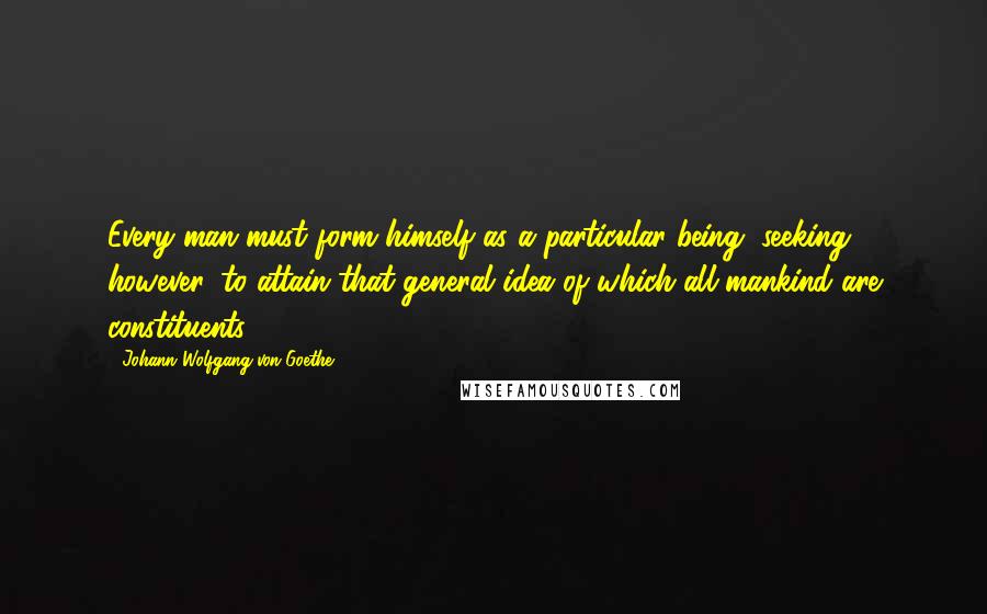 Johann Wolfgang Von Goethe Quotes: Every man must form himself as a particular being, seeking, however, to attain that general idea of which all mankind are constituents.