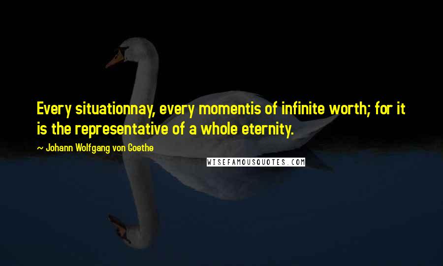 Johann Wolfgang Von Goethe Quotes: Every situationnay, every momentis of infinite worth; for it is the representative of a whole eternity.