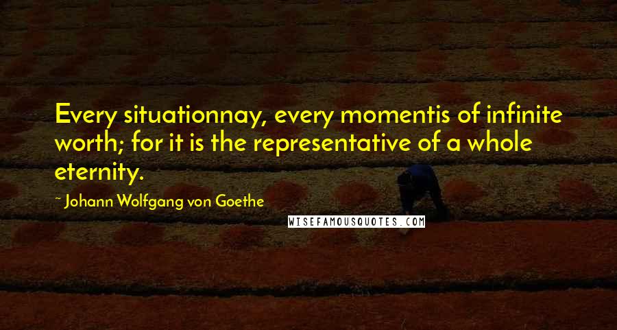 Johann Wolfgang Von Goethe Quotes: Every situationnay, every momentis of infinite worth; for it is the representative of a whole eternity.