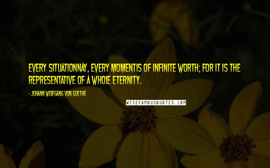 Johann Wolfgang Von Goethe Quotes: Every situationnay, every momentis of infinite worth; for it is the representative of a whole eternity.