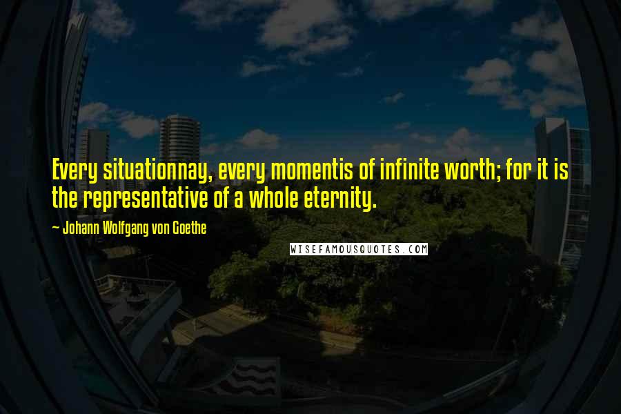 Johann Wolfgang Von Goethe Quotes: Every situationnay, every momentis of infinite worth; for it is the representative of a whole eternity.