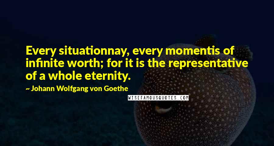Johann Wolfgang Von Goethe Quotes: Every situationnay, every momentis of infinite worth; for it is the representative of a whole eternity.