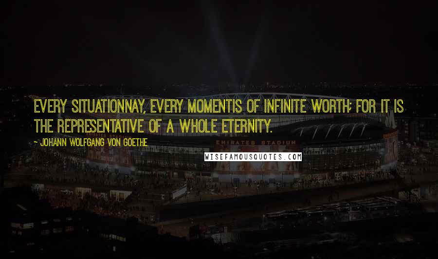 Johann Wolfgang Von Goethe Quotes: Every situationnay, every momentis of infinite worth; for it is the representative of a whole eternity.