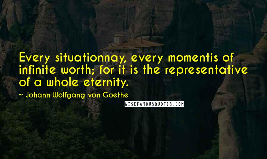 Johann Wolfgang Von Goethe Quotes: Every situationnay, every momentis of infinite worth; for it is the representative of a whole eternity.