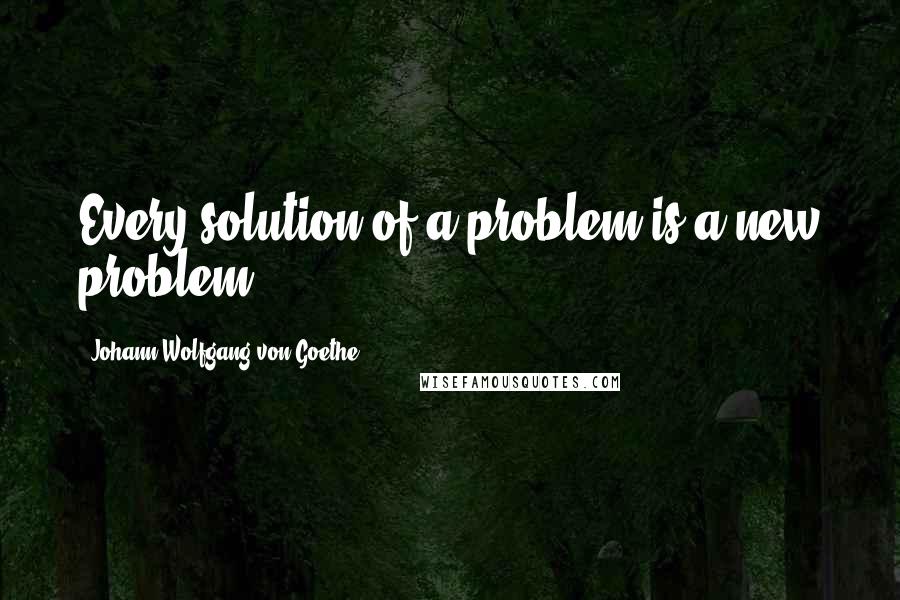 Johann Wolfgang Von Goethe Quotes: Every solution of a problem is a new problem.