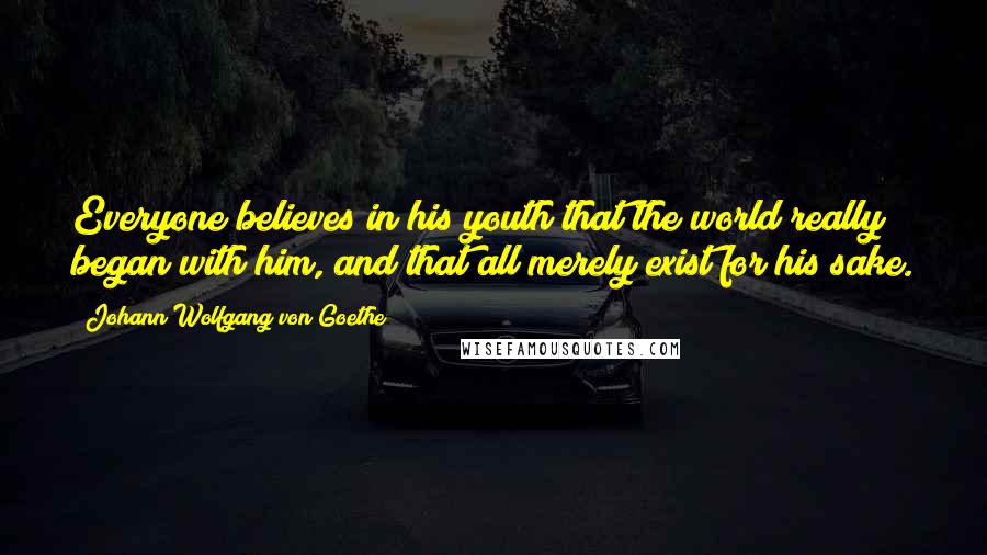 Johann Wolfgang Von Goethe Quotes: Everyone believes in his youth that the world really began with him, and that all merely exist for his sake.