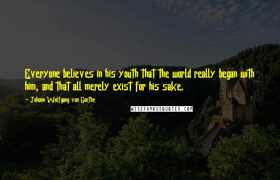 Johann Wolfgang Von Goethe Quotes: Everyone believes in his youth that the world really began with him, and that all merely exist for his sake.
